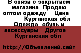 В связи с закрытием магазина! Продаю оптом,одежду. › Цена ­ 280 000 - Курганская обл. Одежда, обувь и аксессуары » Другое   . Курганская обл.